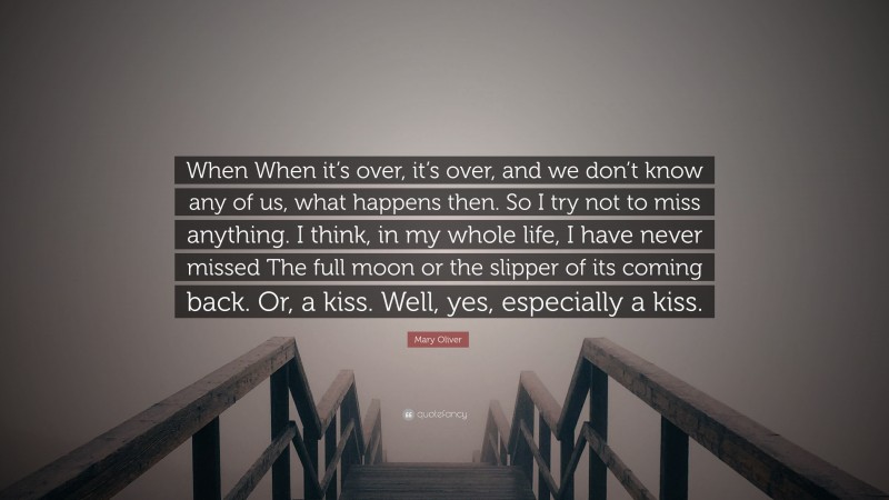 Mary Oliver Quote: “When When it’s over, it’s over, and we don’t know any of us, what happens then. So I try not to miss anything. I think, in my whole life, I have never missed The full moon or the slipper of its coming back. Or, a kiss. Well, yes, especially a kiss.”