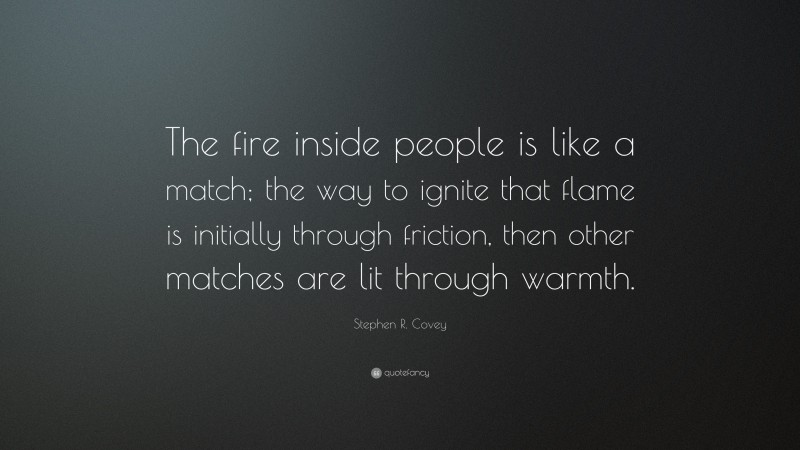Stephen R. Covey Quote: “The fire inside people is like a match; the way to ignite that flame is initially through friction, then other matches are lit through warmth.”