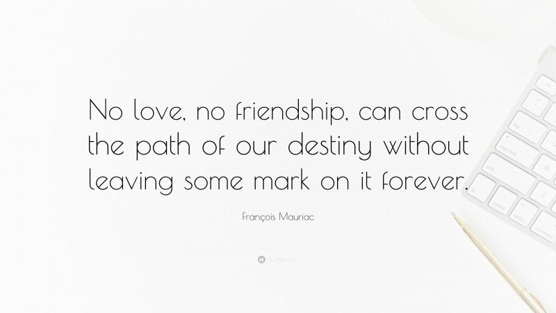 François Mauriac Quote: “No love, no friendship, can cross the path of our destiny without leaving some mark on it forever.”