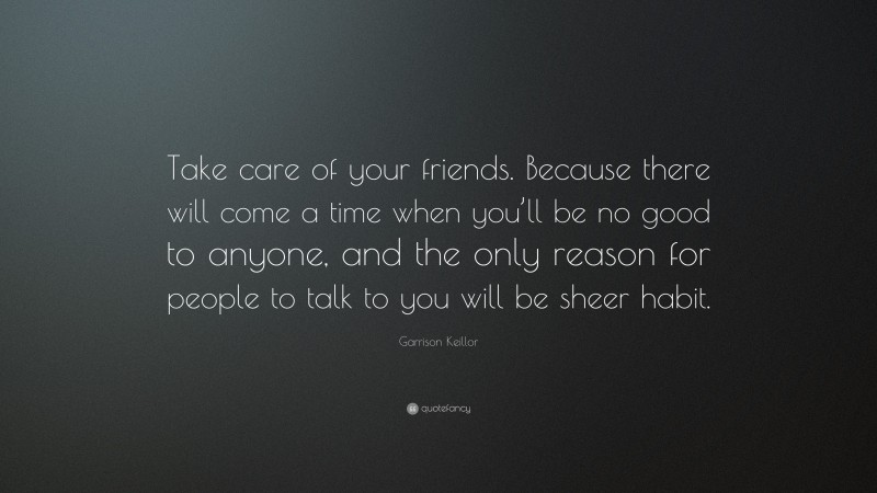 Garrison Keillor Quote: “Take care of your friends. Because there will come a time when you’ll be no good to anyone, and the only reason for people to talk to you will be sheer habit.”