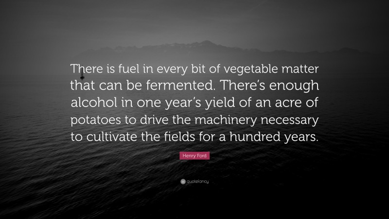 Henry Ford Quote: “There is fuel in every bit of vegetable matter that can be fermented. There’s enough alcohol in one year’s yield of an acre of potatoes to drive the machinery necessary to cultivate the fields for a hundred years.”