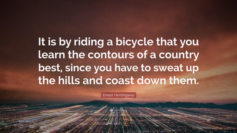 Ernest Hemingway Quote: “It is by riding a bicycle that you learn the contours of a country best, since you have to sweat up the hills and coast down them.”