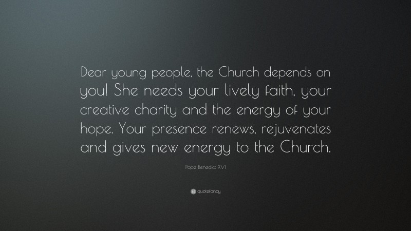 Pope Benedict XVI Quote: “Dear young people, the Church depends on you! She needs your lively faith, your creative charity and the energy of your hope. Your presence renews, rejuvenates and gives new energy to the Church.”