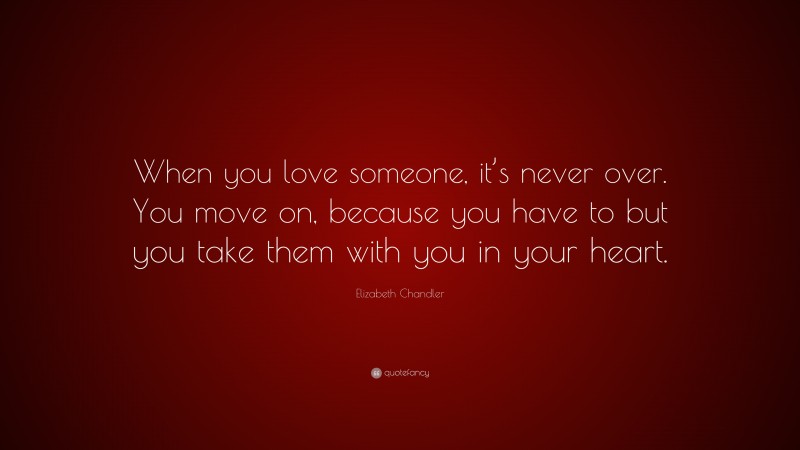 Elizabeth Chandler Quote: “When you love someone, it’s never over. You move on, because you have to but you take them with you in your heart.”
