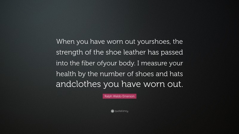 Ralph Waldo Emerson Quote: “When you have worn out yourshoes, the strength of the shoe leather has passed into the fiber ofyour body. I measure your health by the number of shoes and hats andclothes you have worn out.”