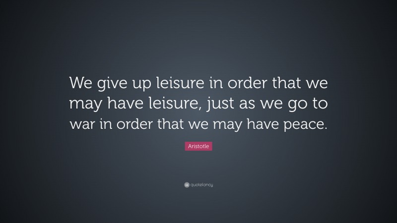 Aristotle Quote: “We give up leisure in order that we may have leisure, just as we go to war in order that we may have peace.”