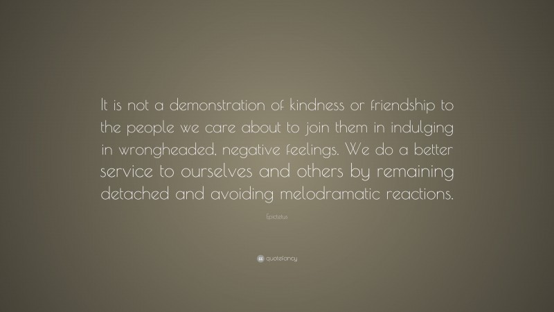 Epictetus Quote: “It is not a demonstration of kindness or friendship to the people we care about to join them in indulging in wrongheaded, negative feelings. We do a better service to ourselves and others by remaining detached and avoiding melodramatic reactions.”