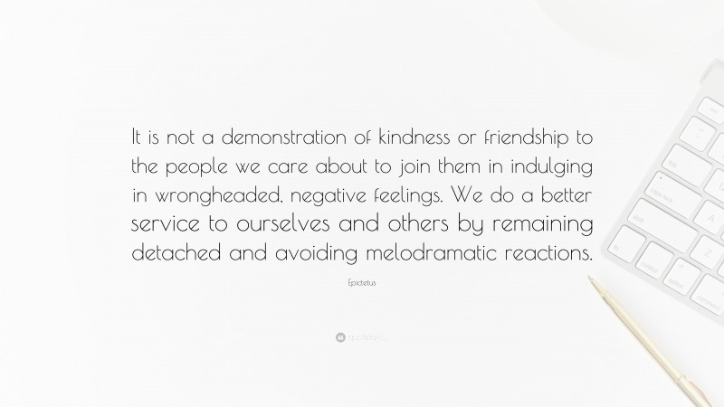 Epictetus Quote: “It is not a demonstration of kindness or friendship to the people we care about to join them in indulging in wrongheaded, negative feelings. We do a better service to ourselves and others by remaining detached and avoiding melodramatic reactions.”