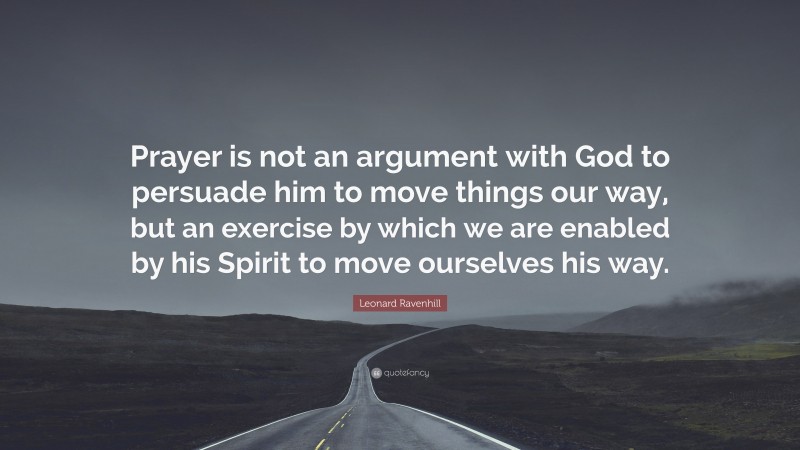 Leonard Ravenhill Quote: “Prayer is not an argument with God to persuade him to move things our way, but an exercise by which we are enabled by his Spirit to move ourselves his way.”