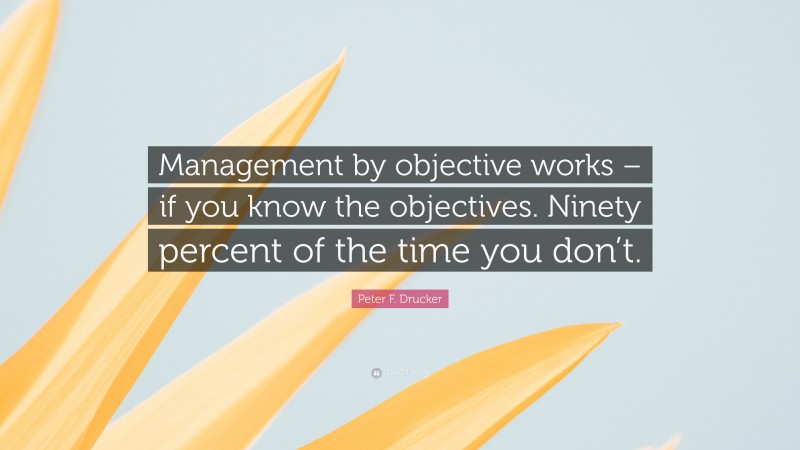 Peter F. Drucker Quote: “Management by objective works – if you know the objectives. Ninety percent of the time you don’t.”