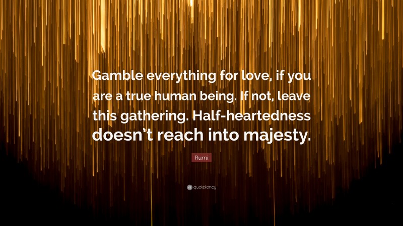 Rumi Quote: “Gamble everything for love, if you are a true human being. If not, leave this gathering. Half-heartedness doesn’t reach into majesty.”