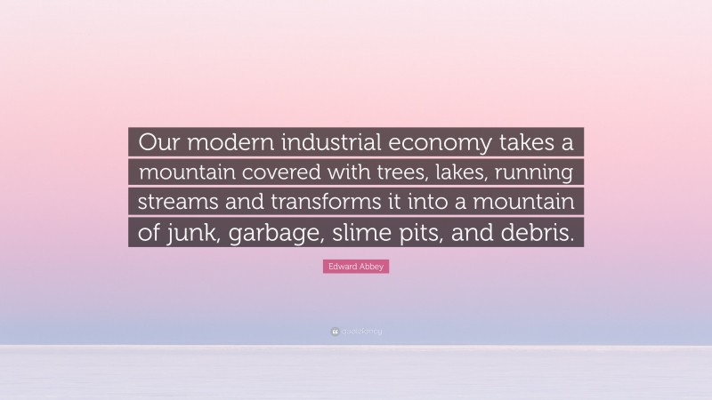 Edward Abbey Quote: “Our modern industrial economy takes a mountain covered with trees, lakes, running streams and transforms it into a mountain of junk, garbage, slime pits, and debris.”