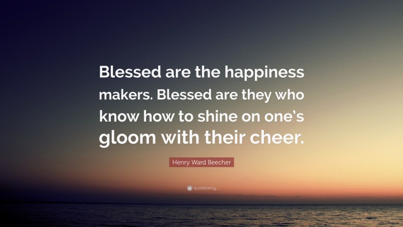 Henry Ward Beecher Quote: “Blessed are the happiness makers. Blessed are they who know how to shine on one’s gloom with their cheer.”