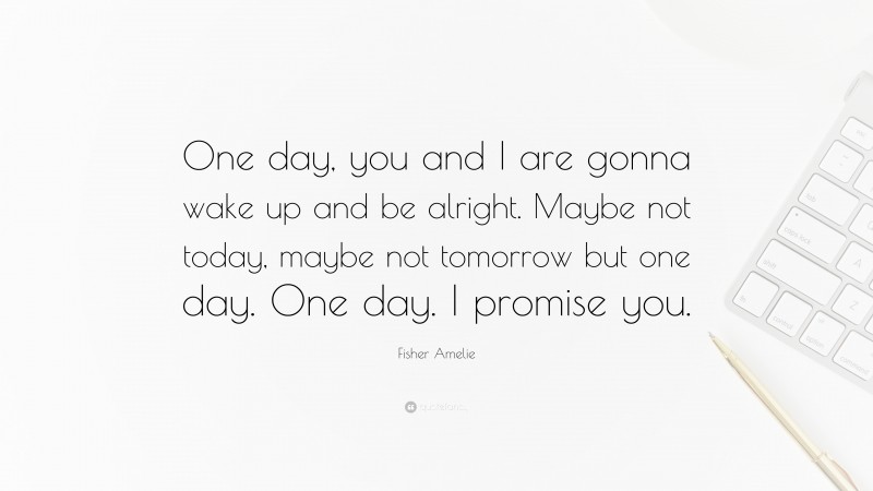 Fisher Amelie Quote: “One day, you and I are gonna wake up and be alright. Maybe not today, maybe not tomorrow but one day. One day. I promise you.”