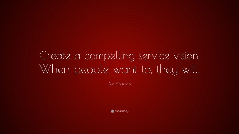 Ron Kaufman Quote: “Create a compelling service vision. When people want to, they will.”