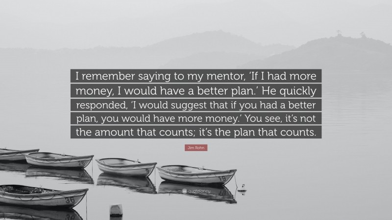 Jim Rohn Quote: “I remember saying to my mentor, ‘If I had more money, I would have a better plan.’ He quickly responded, ‘I would suggest that if you had a better plan, you would have more money.’ You see, it’s not the amount that counts; it’s the plan that counts.”