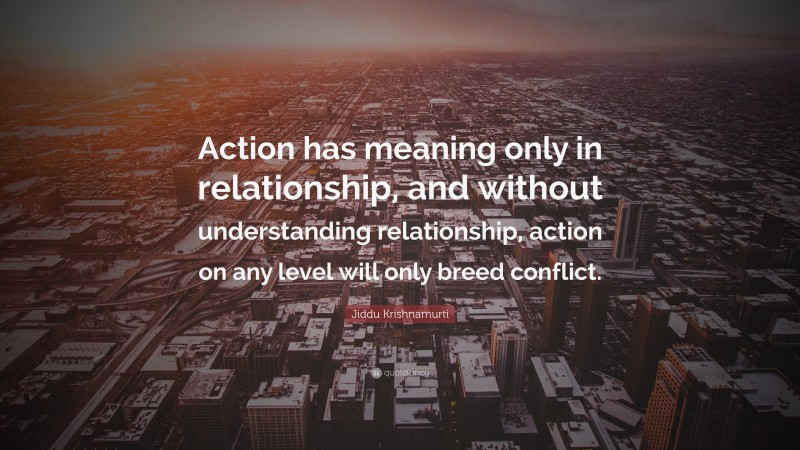 Jiddu Krishnamurti Quote: “Action has meaning only in relationship, and without understanding relationship, action on any level will only breed conflict.”