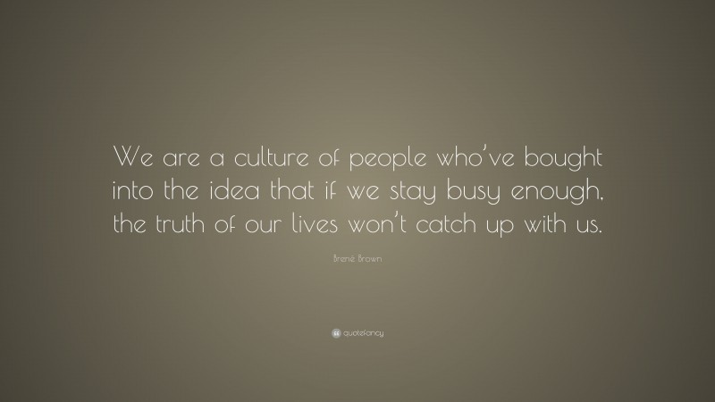 Brené Brown Quote: “We are a culture of people who’ve bought into the idea that if we stay busy enough, the truth of our lives won’t catch up with us.”