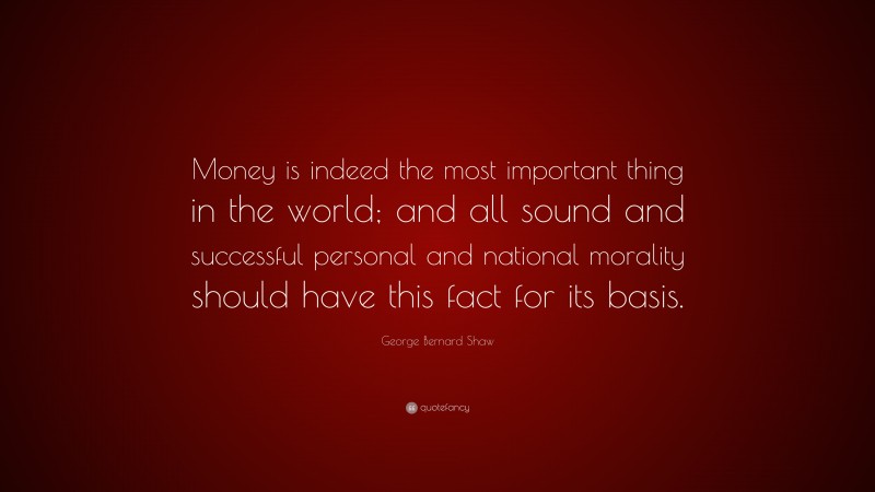 George Bernard Shaw Quote: “Money is indeed the most important thing in the world; and all sound and successful personal and national morality should have this fact for its basis.”