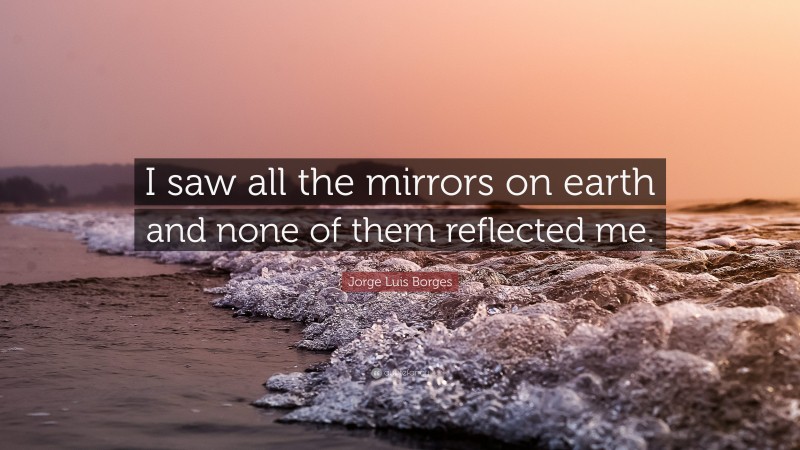 Jorge Luis Borges Quote: “I saw all the mirrors on earth and none of them reflected me.”