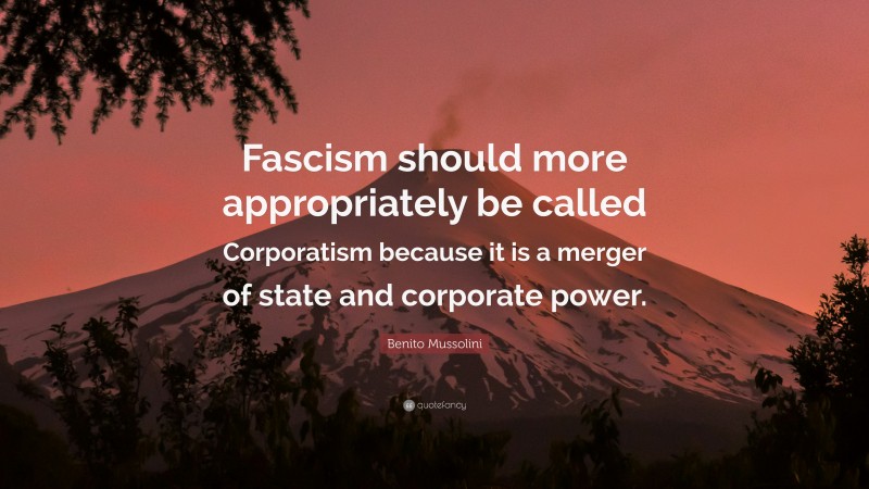 Benito Mussolini Quote: “Fascism should more appropriately be called Corporatism because it is a merger of state and corporate power.”