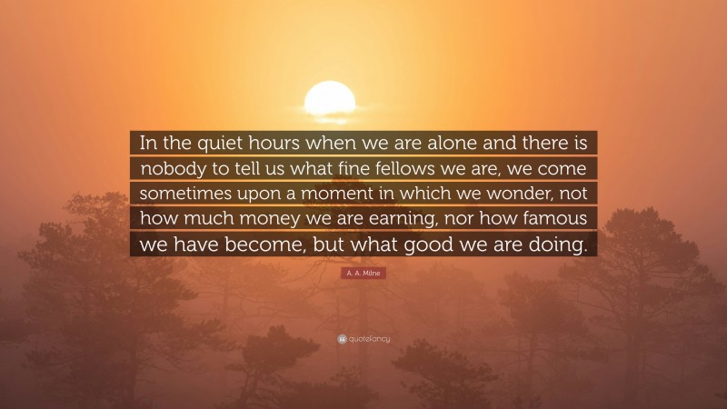 A. A. Milne Quote: “In the quiet hours when we are alone and there is nobody to tell us what fine fellows we are, we come sometimes upon a moment in which we wonder, not how much money we are earning, nor how famous we have become, but what good we are doing.”