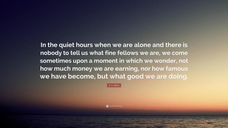 A. A. Milne Quote: “In the quiet hours when we are alone and there is nobody to tell us what fine fellows we are, we come sometimes upon a moment in which we wonder, not how much money we are earning, nor how famous we have become, but what good we are doing.”