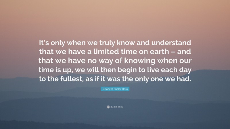 Elisabeth Kübler-Ross Quote: “It’s only when we truly know and understand that we have a limited time on earth – and that we have no way of knowing when our time is up, we will then begin to live each day to the fullest, as if it was the only one we had.”
