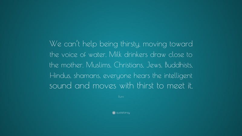 Rumi Quote: “We can’t help being thirsty, moving toward the voice of water. Milk drinkers draw close to the mother. Muslims, Christians, Jews, Buddhists, Hindus, shamans, everyone hears the intelligent sound and moves with thirst to meet it.”