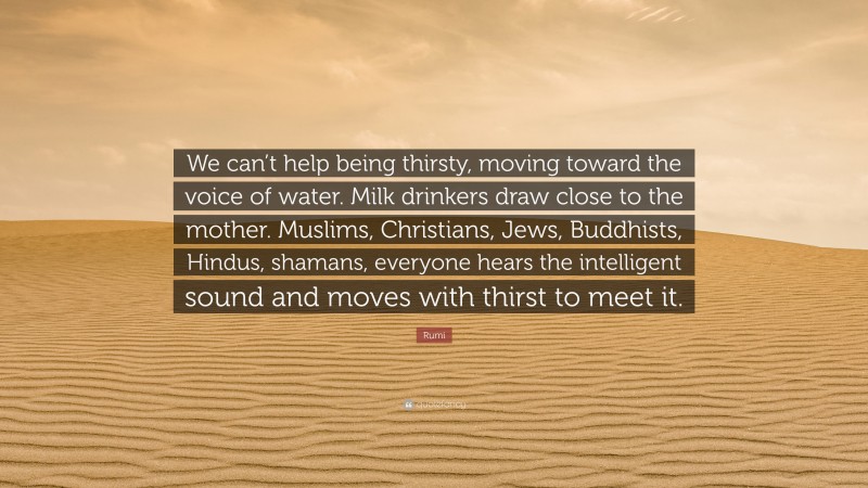 Rumi Quote: “We can’t help being thirsty, moving toward the voice of water. Milk drinkers draw close to the mother. Muslims, Christians, Jews, Buddhists, Hindus, shamans, everyone hears the intelligent sound and moves with thirst to meet it.”