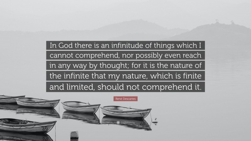 René Descartes Quote: “In God there is an infinitude of things which I cannot comprehend, nor possibly even reach in any way by thought; for it is the nature of the infinite that my nature, which is finite and limited, should not comprehend it.”