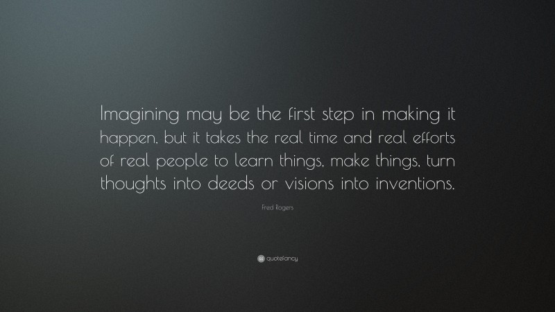 Fred Rogers Quote: “Imagining may be the first step in making it happen, but it takes the real time and real efforts of real people to learn things, make things, turn thoughts into deeds or visions into inventions.”