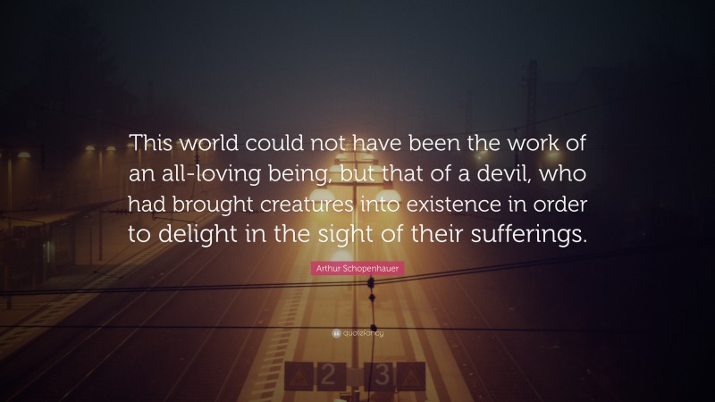 Arthur Schopenhauer Quote: “This world could not have been the work of an all-loving being, but that of a devil, who had brought creatures into existence in order to delight in the sight of their sufferings.”