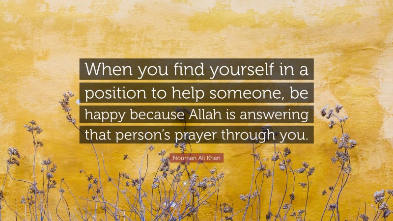 Nouman Ali Khan Quote: “When you find yourself in a position to help someone, be happy because Allah is answering that person’s prayer through you.”