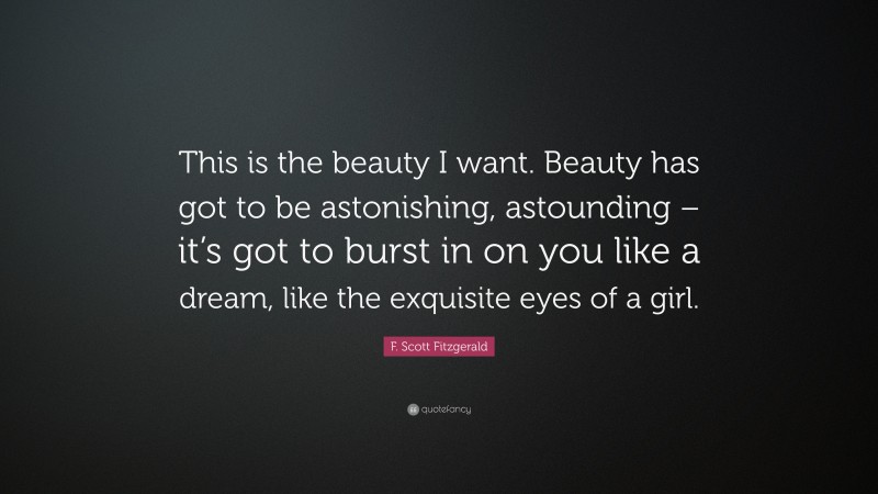 F. Scott Fitzgerald Quote: “This is the beauty I want. Beauty has got to be astonishing, astounding – it’s got to burst in on you like a dream, like the exquisite eyes of a girl.”