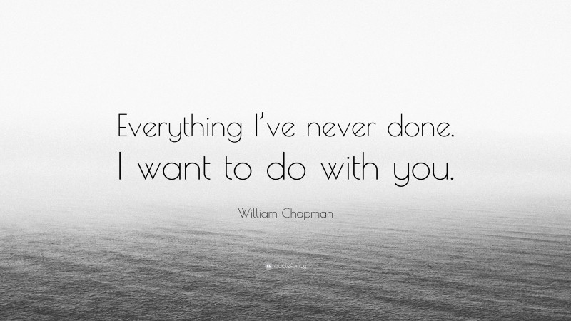 William Chapman Quote: “Everything I’ve never done, I want to do with you.”
