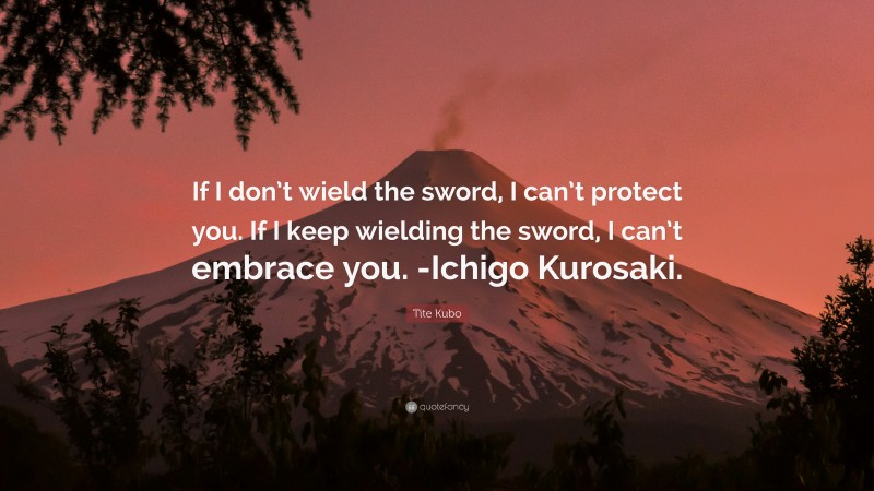 Tite Kubo Quote: “If I don’t wield the sword, I can’t protect you. If I keep wielding the sword, I can’t embrace you. -Ichigo Kurosaki.”