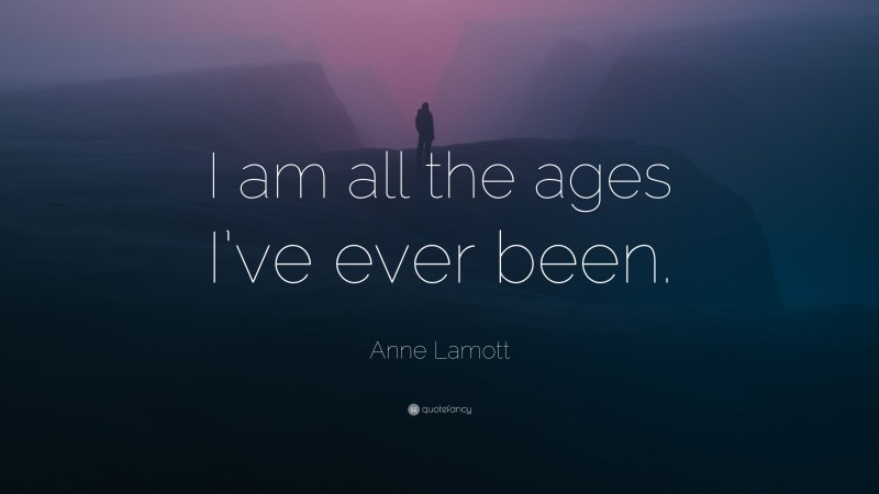 Anne Lamott Quote: “I am all the ages I’ve ever been.”