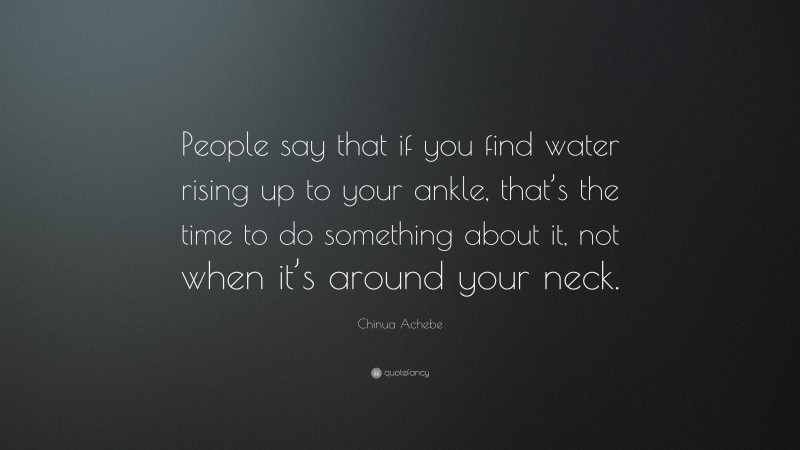 Chinua Achebe Quote: “People say that if you find water rising up to your ankle, that’s the time to do something about it, not when it’s around your neck.”