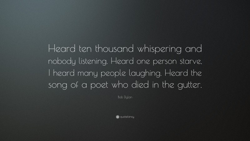 Bob Dylan Quote: “Heard ten thousand whispering and nobody listening. Heard one person starve, I heard many people laughing. Heard the song of a poet who died in the gutter.”