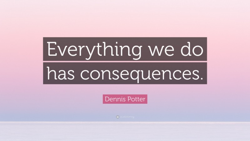 Dennis Potter Quote: “Everything we do has consequences.”