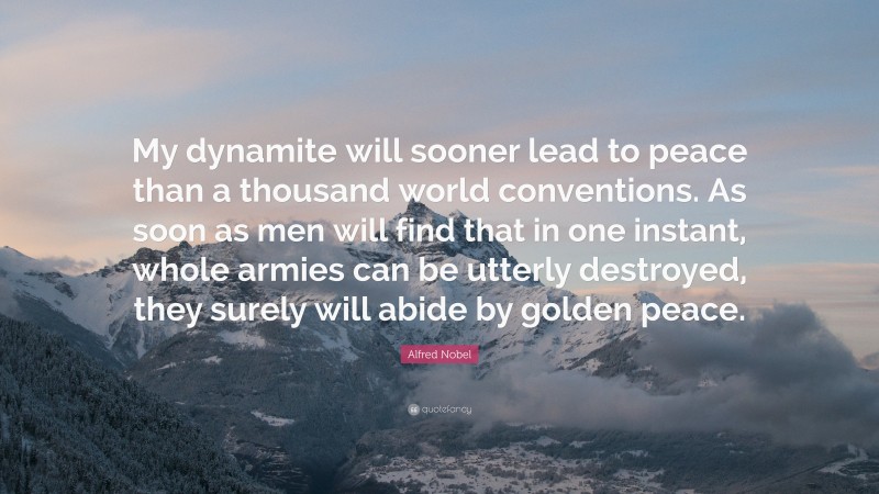 Alfred Nobel Quote: “My dynamite will sooner lead to peace than a thousand world conventions. As soon as men will find that in one instant, whole armies can be utterly destroyed, they surely will abide by golden peace.”