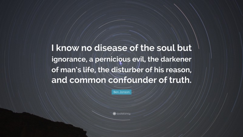 Ben Jonson Quote: “I know no disease of the soul but ignorance, a pernicious evil, the darkener of man’s life, the disturber of his reason, and common confounder of truth.”