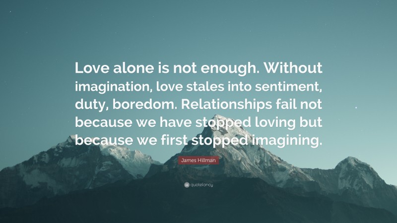 James Hillman Quote: “Love alone is not enough. Without imagination, love stales into sentiment, duty, boredom. Relationships fail not because we have stopped loving but because we first stopped imagining.”