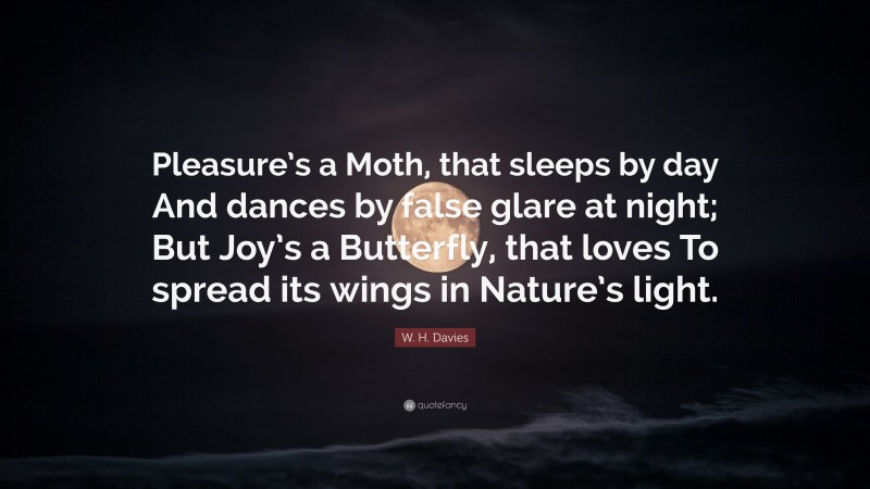 W. H. Davies Quote: “Pleasure’s a Moth, that sleeps by day And dances by false glare at night; But Joy’s a Butterfly, that loves To spread its wings in Nature’s light.”