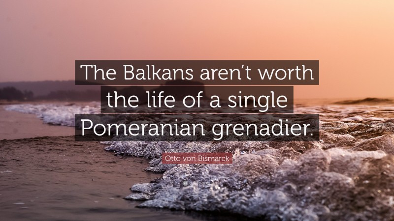 Otto von Bismarck Quote: “The Balkans aren’t worth the life of a single Pomeranian grenadier.”