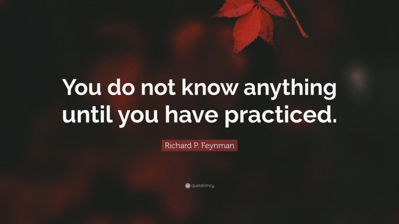 Richard P. Feynman Quote: “You do not know anything until you have practiced.”