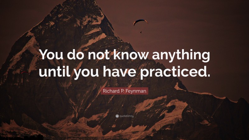 Richard P. Feynman Quote: “You do not know anything until you have practiced.”