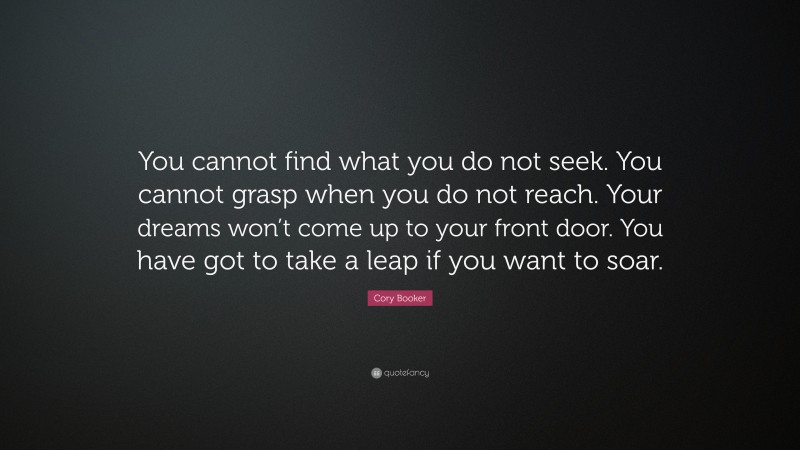 Cory Booker Quote: “You cannot find what you do not seek. You cannot grasp when you do not reach. Your dreams won’t come up to your front door. You have got to take a leap if you want to soar.”
