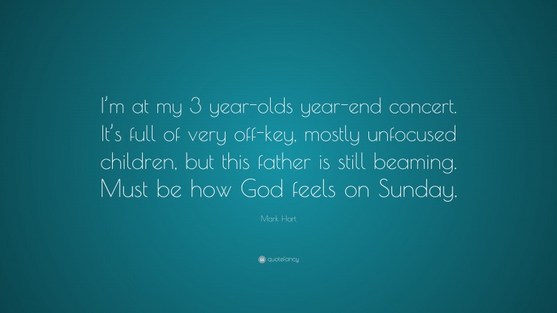 Mark Hart Quote: “I’m at my 3 year-olds year-end concert. It’s full of very off-key, mostly unfocused children, but this father is still beaming. Must be how God feels on Sunday.”